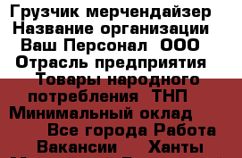 Грузчик-мерчендайзер › Название организации ­ Ваш Персонал, ООО › Отрасль предприятия ­ Товары народного потребления (ТНП) › Минимальный оклад ­ 18 000 - Все города Работа » Вакансии   . Ханты-Мансийский,Белоярский г.